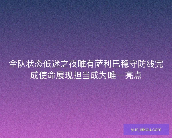 全队状态低迷之夜唯有萨利巴稳守防线完成使命展现担当成为唯一亮点