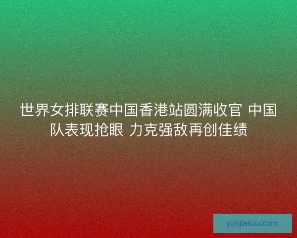世界女排联赛中国香港站圆满收官 中国队表现抢眼 力克强敌再创佳绩