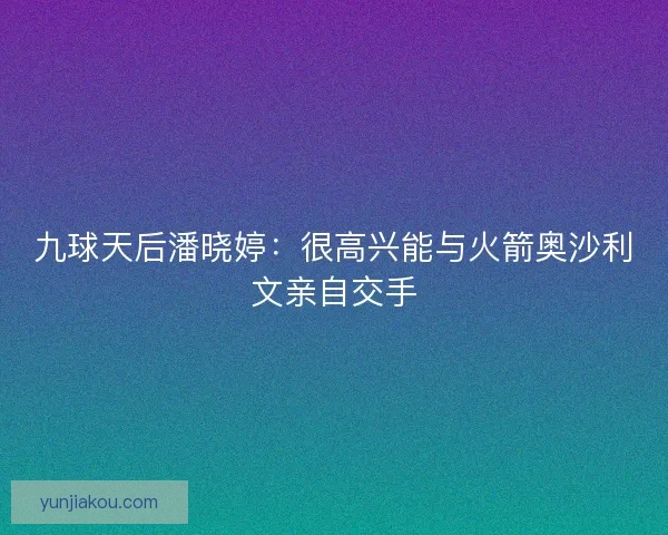 九球天后潘晓婷：很高兴能与火箭奥沙利文亲自交手