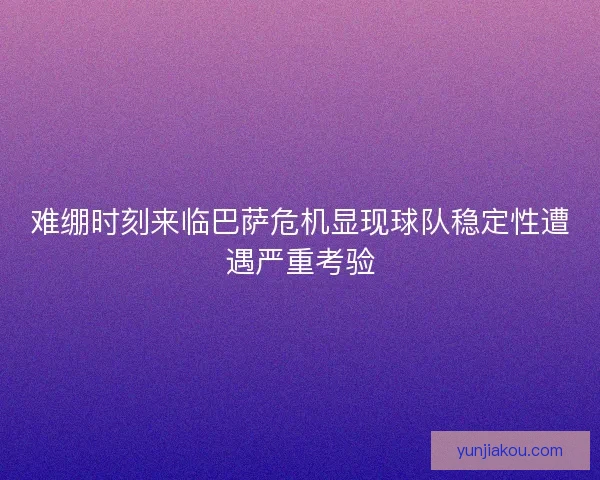 难绷时刻来临巴萨危机显现球队稳定性遭遇严重考验