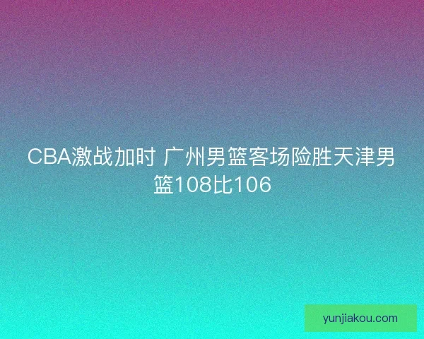 CBA激战加时 广州男篮客场险胜天津男篮108比106